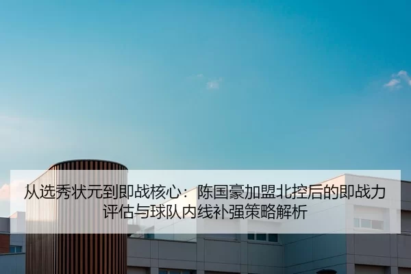 从选秀状元到即战核心：陈国豪加盟北控后的即战力评估与球队内线补强策略解析