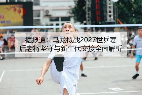 据报道：马龙拟战2027世乒赛 后老将坚守与新生代交接全面解析
