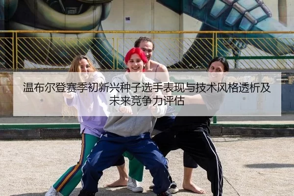 wen-bu-er-deng-sai-ji-chu-xin-xing-zhong-zi-xuan-shou-biao-xian-yu-ji-shu-feng-ge-tou-xi-ji-wei-lai-jing-zheng-li-ping-2-107.jpg